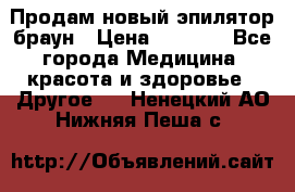 Продам новый эпилятор браун › Цена ­ 1 500 - Все города Медицина, красота и здоровье » Другое   . Ненецкий АО,Нижняя Пеша с.